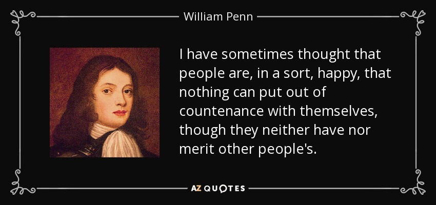 I have sometimes thought that people are, in a sort, happy, that nothing can put out of countenance with themselves, though they neither have nor merit other people's. - William Penn