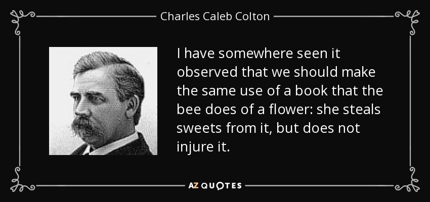 I have somewhere seen it observed that we should make the same use of a book that the bee does of a flower: she steals sweets from it, but does not injure it. - Charles Caleb Colton