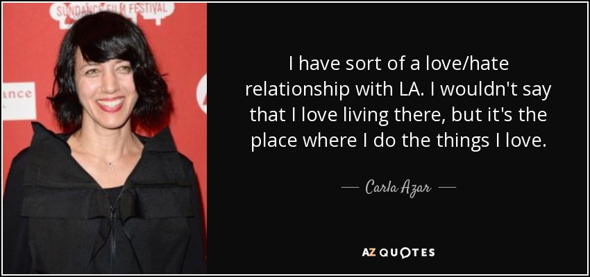 I have sort of a love/hate relationship with LA. I wouldn't say that I love living there, but it's the place where I do the things I love. - Carla Azar