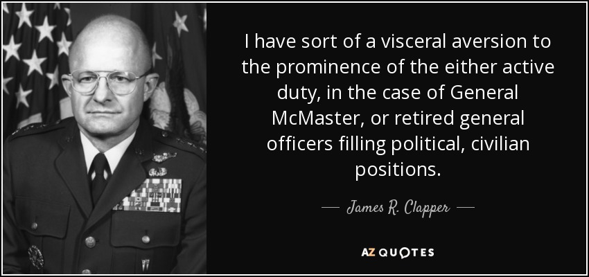 I have sort of a visceral aversion to the prominence of the either active duty, in the case of General McMaster, or retired general officers filling political, civilian positions. - James R. Clapper