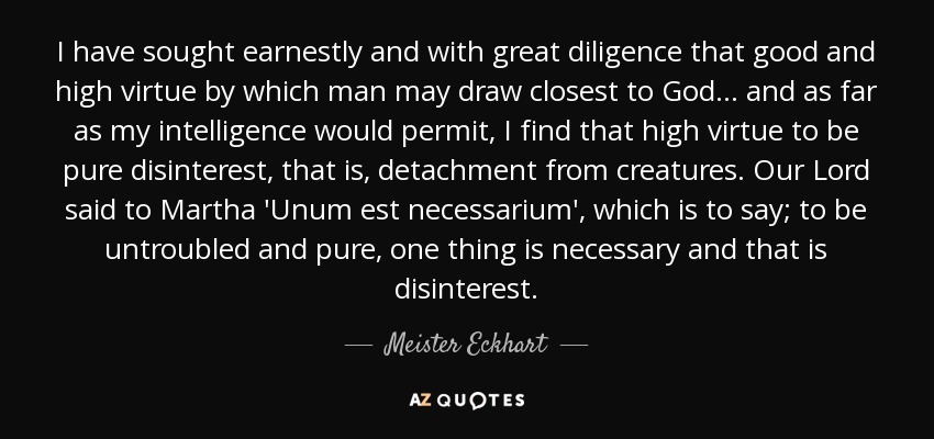 I have sought earnestly and with great diligence that good and high virtue by which man may draw closest to God... and as far as my intelligence would permit, I find that high virtue to be pure disinterest, that is, detachment from creatures. Our Lord said to Martha 'Unum est necessarium', which is to say; to be untroubled and pure, one thing is necessary and that is disinterest. - Meister Eckhart