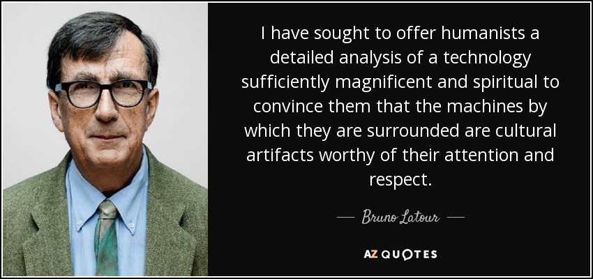 I have sought to offer humanists a detailed analysis of a technology sufficiently magnificent and spiritual to convince them that the machines by which they are surrounded are cultural artifacts worthy of their attention and respect. - Bruno Latour