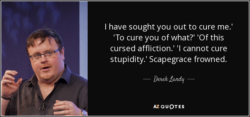 I have sought you out to cure me.' 'To cure you of what?' 'Of this cursed affliction.' 'I cannot cure stupidity.' Scapegrace frowned. - Derek Landy