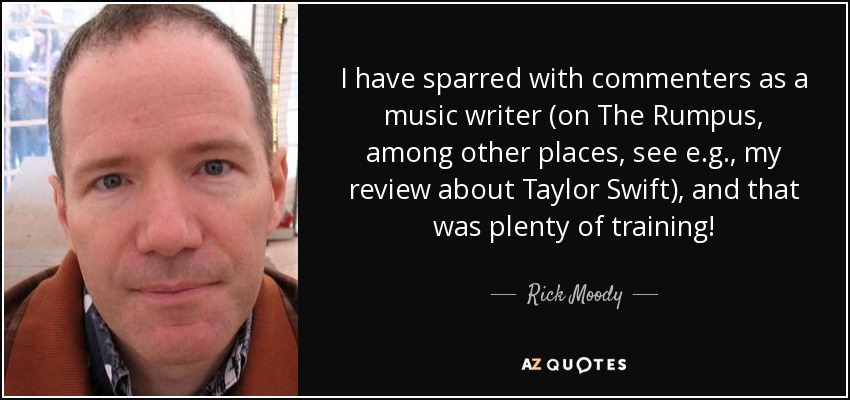 I have sparred with commenters as a music writer (on The Rumpus, among other places, see e.g., my review about Taylor Swift), and that was plenty of training! - Rick Moody