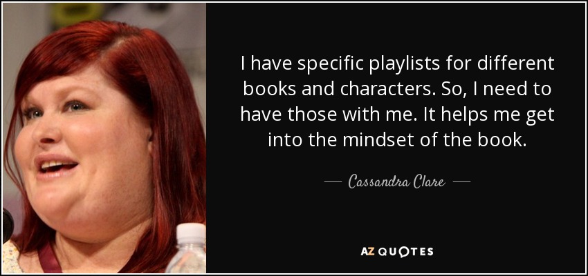 I have specific playlists for different books and characters. So, I need to have those with me. It helps me get into the mindset of the book. - Cassandra Clare