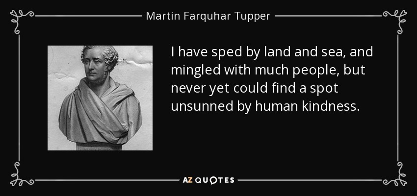 I have sped by land and sea, and mingled with much people, but never yet could find a spot unsunned by human kindness. - Martin Farquhar Tupper