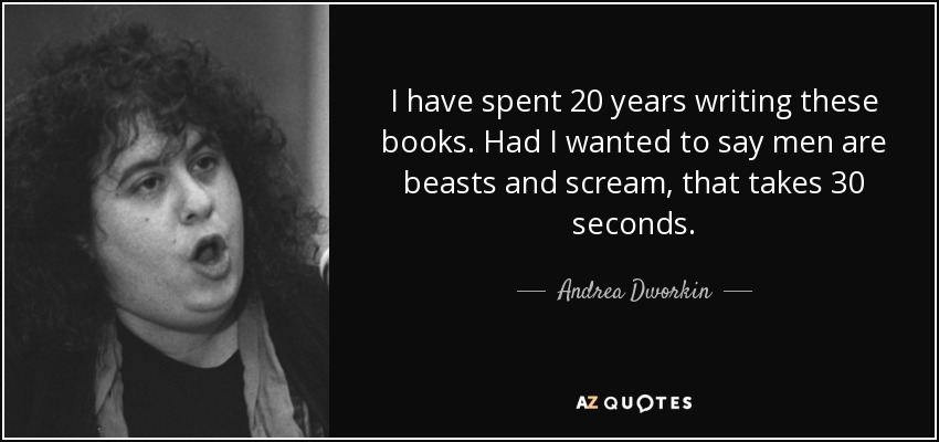 I have spent 20 years writing these books. Had I wanted to say men are beasts and scream, that takes 30 seconds. - Andrea Dworkin