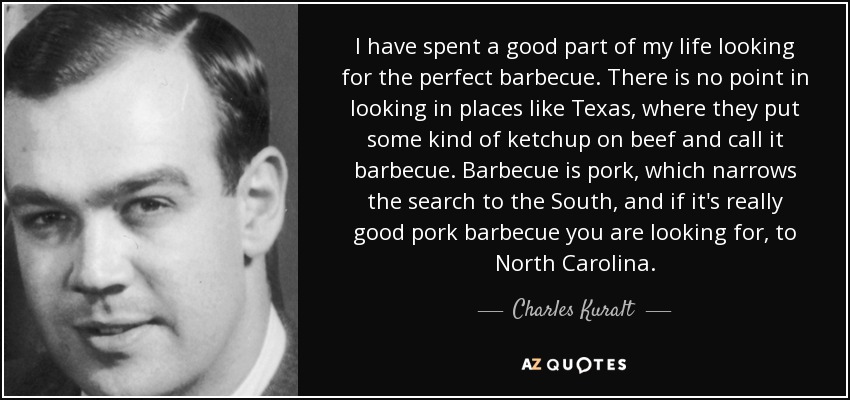 I have spent a good part of my life looking for the perfect barbecue. There is no point in looking in places like Texas, where they put some kind of ketchup on beef and call it barbecue. Barbecue is pork, which narrows the search to the South, and if it's really good pork barbecue you are looking for, to North Carolina. - Charles Kuralt