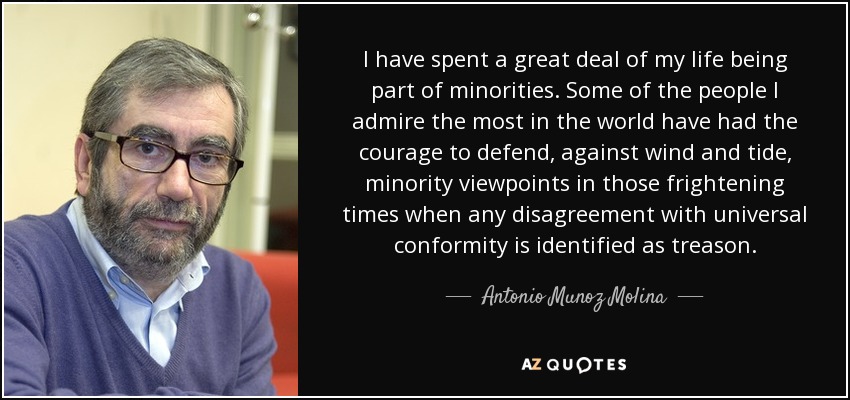 I have spent a great deal of my life being part of minorities. Some of the people I admire the most in the world have had the courage to defend, against wind and tide, minority viewpoints in those frightening times when any disagreement with universal conformity is identified as treason. - Antonio Munoz Molina