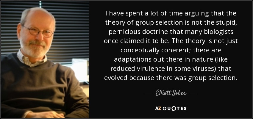 I have spent a lot of time arguing that the theory of group selection is not the stupid, pernicious doctrine that many biologists once claimed it to be. The theory is not just conceptually coherent; there are adaptations out there in nature (like reduced virulence in some viruses) that evolved because there was group selection. - Elliott Sober