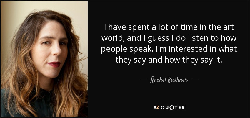 I have spent a lot of time in the art world, and I guess I do listen to how people speak. I'm interested in what they say and how they say it. - Rachel Kushner