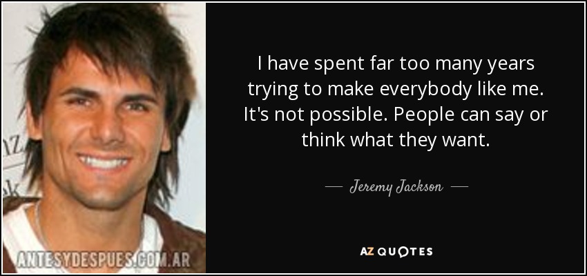 I have spent far too many years trying to make everybody like me. It's not possible. People can say or think what they want. - Jeremy Jackson