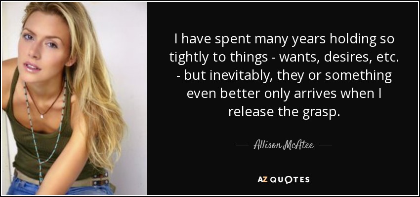I have spent many years holding so tightly to things - wants, desires, etc. - but inevitably, they or something even better only arrives when I release the grasp. - Allison McAtee