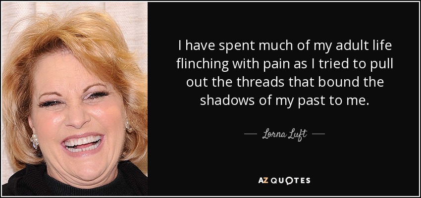 I have spent much of my adult life flinching with pain as I tried to pull out the threads that bound the shadows of my past to me. - Lorna Luft