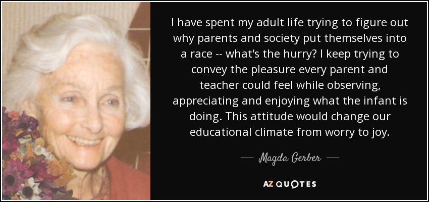 I have spent my adult life trying to figure out why parents and society put themselves into a race -- what's the hurry? I keep trying to convey the pleasure every parent and teacher could feel while observing, appreciating and enjoying what the infant is doing. This attitude would change our educational climate from worry to joy. - Magda Gerber