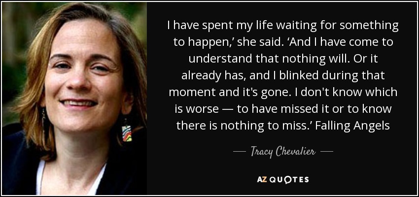 I have spent my life waiting for something to happen,’ she said. ‘And I have come to understand that nothing will. Or it already has, and I blinked during that moment and it's gone. I don't know which is worse — to have missed it or to know there is nothing to miss.’ Falling Angels - Tracy Chevalier