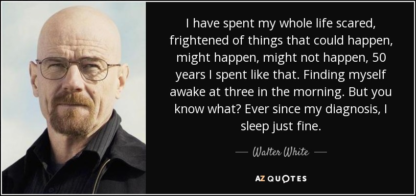 I have spent my whole life scared, frightened of things that could happen, might happen, might not happen, 50 years I spent like that. Finding myself awake at three in the morning. But you know what? Ever since my diagnosis, I sleep just fine. - Walter White