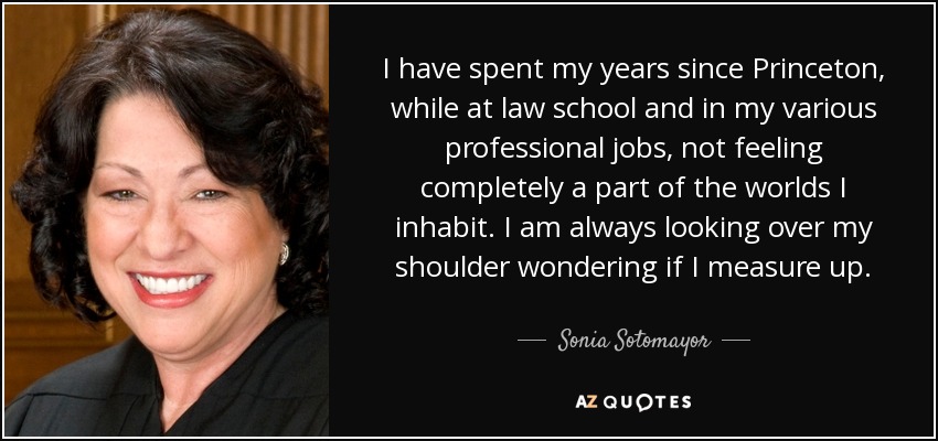 I have spent my years since Princeton, while at law school and in my various professional jobs, not feeling completely a part of the worlds I inhabit. I am always looking over my shoulder wondering if I measure up. - Sonia Sotomayor