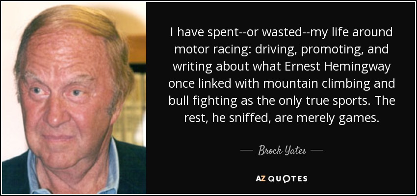 I have spent--or wasted--my life around motor racing: driving, promoting, and writing about what Ernest Hemingway once linked with mountain climbing and bull fighting as the only true sports. The rest, he sniffed, are merely games. - Brock Yates
