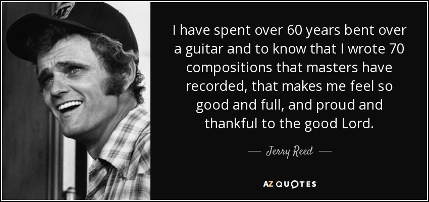 I have spent over 60 years bent over a guitar and to know that I wrote 70 compositions that masters have recorded, that makes me feel so good and full, and proud and thankful to the good Lord. - Jerry Reed
