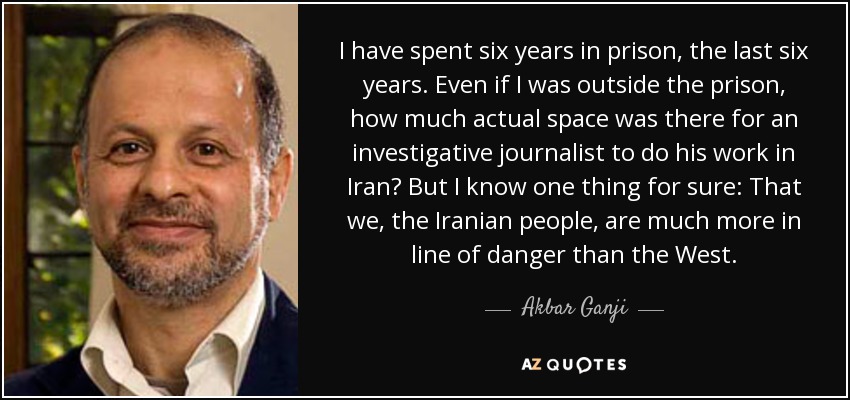 I have spent six years in prison, the last six years. Even if I was outside the prison, how much actual space was there for an investigative journalist to do his work in Iran? But I know one thing for sure: That we, the Iranian people, are much more in line of danger than the West. - Akbar Ganji