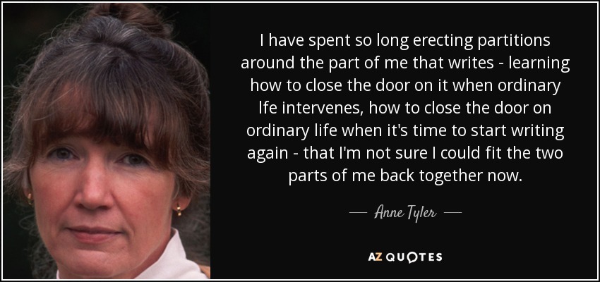 I have spent so long erecting partitions around the part of me that writes - learning how to close the door on it when ordinary lfe intervenes, how to close the door on ordinary life when it's time to start writing again - that I'm not sure I could fit the two parts of me back together now. - Anne Tyler