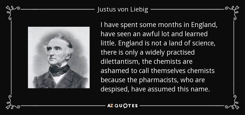 I have spent some months in England, have seen an awful lot and learned little. England is not a land of science, there is only a widely practised dilettantism, the chemists are ashamed to call themselves chemists because the pharmacists, who are despised, have assumed this name. - Justus von Liebig