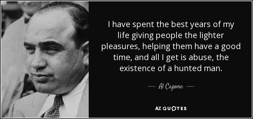 I have spent the best years of my life giving people the lighter pleasures, helping them have a good time, and all I get is abuse, the existence of a hunted man. - Al Capone