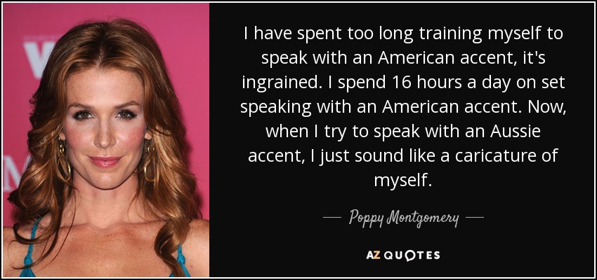 I have spent too long training myself to speak with an American accent, it's ingrained. I spend 16 hours a day on set speaking with an American accent. Now, when I try to speak with an Aussie accent, I just sound like a caricature of myself. - Poppy Montgomery