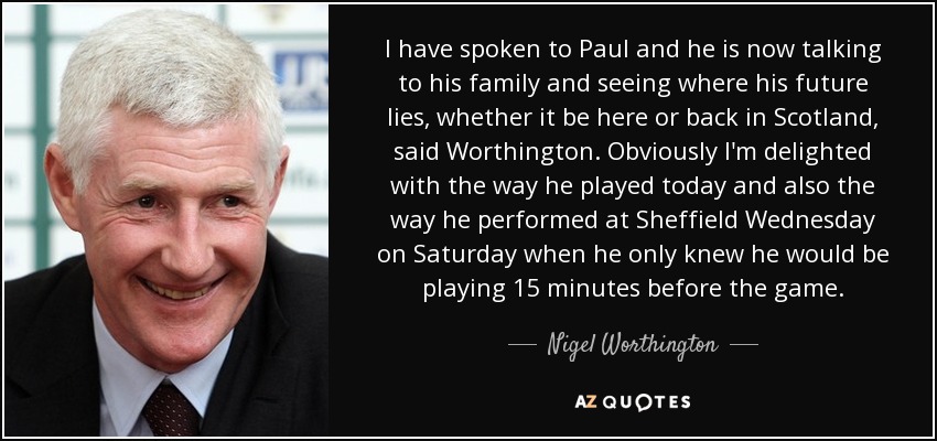 I have spoken to Paul and he is now talking to his family and seeing where his future lies, whether it be here or back in Scotland, said Worthington. Obviously I'm delighted with the way he played today and also the way he performed at Sheffield Wednesday on Saturday when he only knew he would be playing 15 minutes before the game. - Nigel Worthington