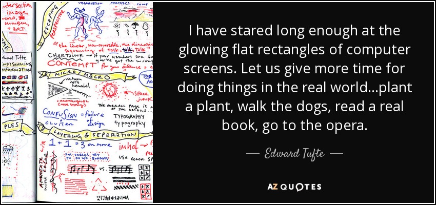 I have stared long enough at the glowing flat rectangles of computer screens. Let us give more time for doing things in the real world...plant a plant, walk the dogs, read a real book, go to the opera. - Edward Tufte