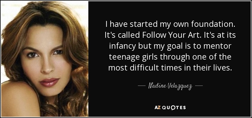 I have started my own foundation. It's called Follow Your Art. It's at its infancy but my goal is to mentor teenage girls through one of the most difficult times in their lives. - Nadine Velazquez