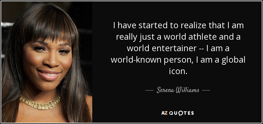I have started to realize that I am really just a world athlete and a world entertainer -- I am a world-known person, I am a global icon. - Serena Williams