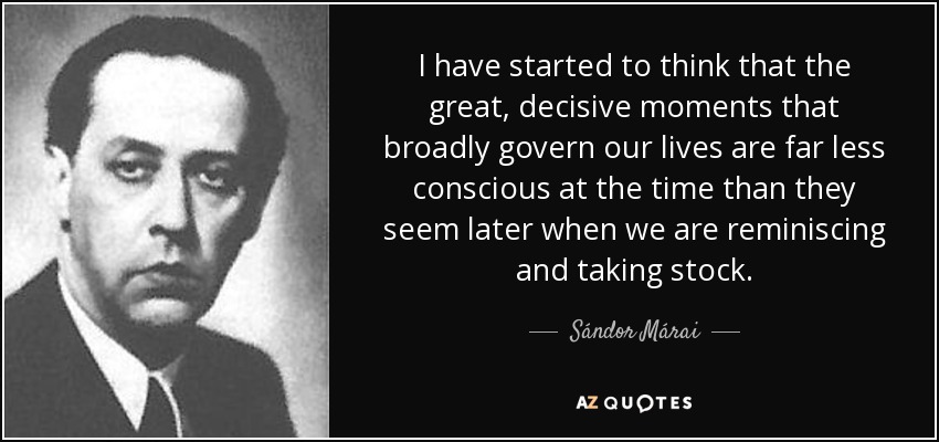 I have started to think that the great, decisive moments that broadly govern our lives are far less conscious at the time than they seem later when we are reminiscing and taking stock. - Sándor Márai