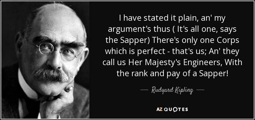 I have stated it plain, an' my argument's thus ( It's all one, says the Sapper) There's only one Corps which is perfect - that's us; An' they call us Her Majesty's Engineers, With the rank and pay of a Sapper! - Rudyard Kipling