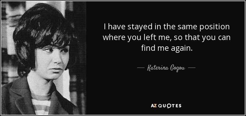 I have stayed in the same position where you left me, so that you can find me again. - Katerina Gogou