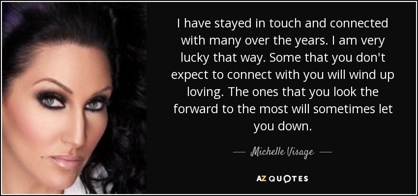 I have stayed in touch and connected with many over the years. I am very lucky that way. Some that you don't expect to connect with you will wind up loving. The ones that you look the forward to the most will sometimes let you down. - Michelle Visage