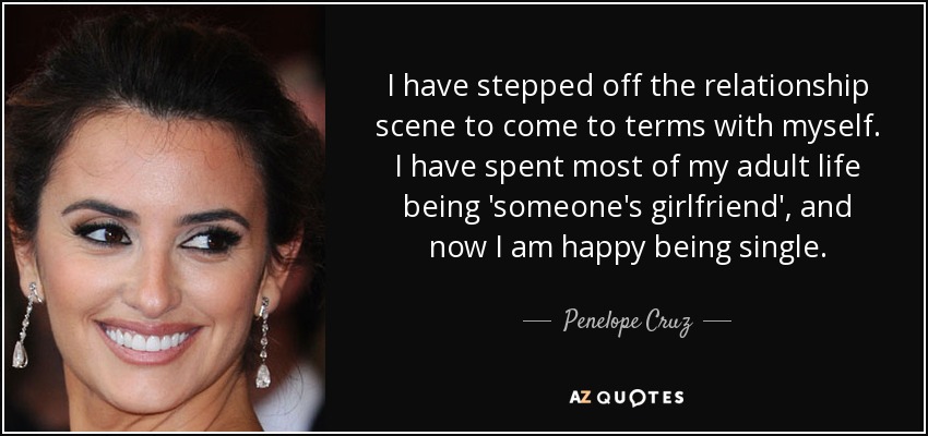 I have stepped off the relationship scene to come to terms with myself. I have spent most of my adult life being 'someone's girlfriend', and now I am happy being single. - Penelope Cruz