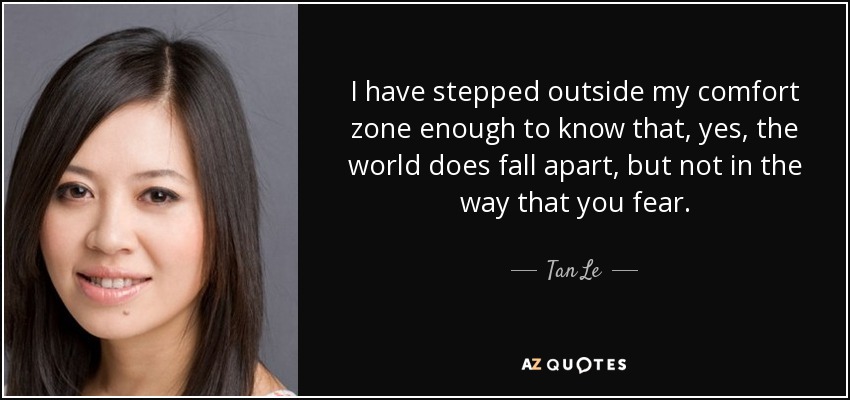 I have stepped outside my comfort zone enough to know that, yes, the world does fall apart, but not in the way that you fear. - Tan Le