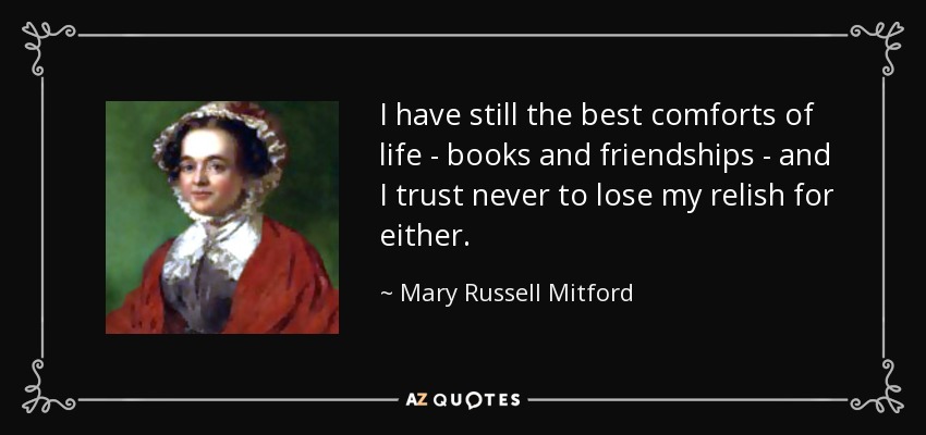 I have still the best comforts of life - books and friendships - and I trust never to lose my relish for either. - Mary Russell Mitford