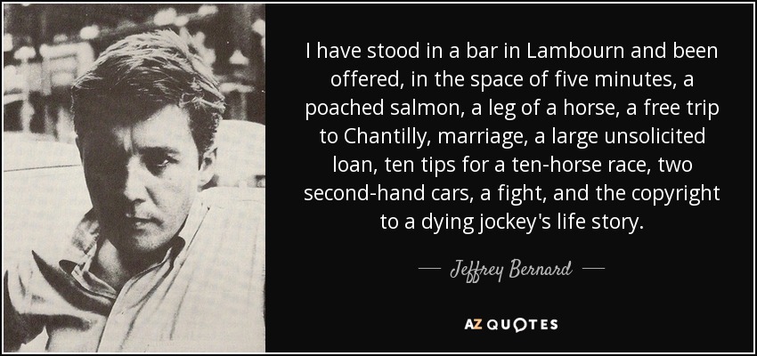 I have stood in a bar in Lambourn and been offered, in the space of five minutes, a poached salmon, a leg of a horse, a free trip to Chantilly, marriage, a large unsolicited loan, ten tips for a ten-horse race, two second-hand cars, a fight, and the copyright to a dying jockey's life story. - Jeffrey Bernard