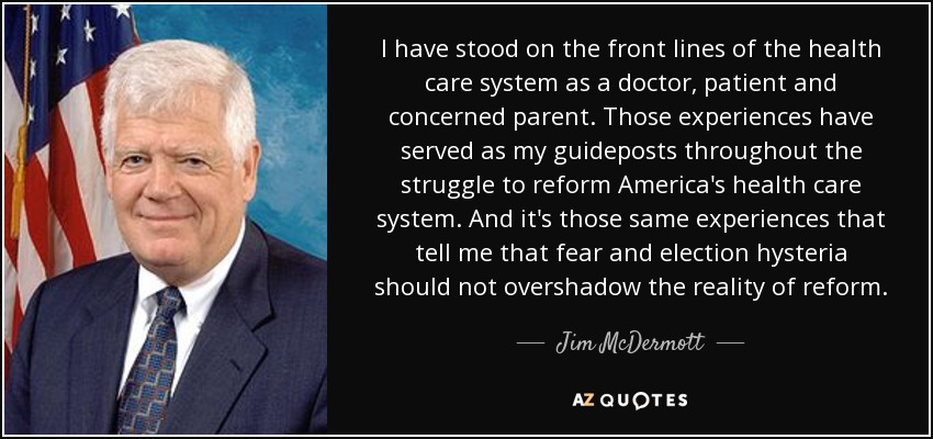I have stood on the front lines of the health care system as a doctor, patient and concerned parent. Those experiences have served as my guideposts throughout the struggle to reform America's health care system. And it's those same experiences that tell me that fear and election hysteria should not overshadow the reality of reform. - Jim McDermott