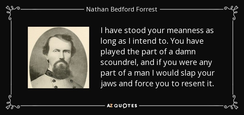 I have stood your meanness as long as I intend to. You have played the part of a damn scoundrel, and if you were any part of a man I would slap your jaws and force you to resent it. - Nathan Bedford Forrest