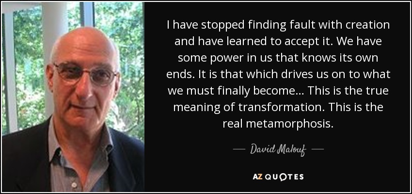 I have stopped finding fault with creation and have learned to accept it. We have some power in us that knows its own ends. It is that which drives us on to what we must finally become… This is the true meaning of transformation. This is the real metamorphosis. - David Malouf