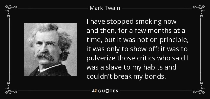 I have stopped smoking now and then, for a few months at a time, but it was not on principle, it was only to show off; it was to pulverize those critics who said I was a slave to my habits and couldn't break my bonds. - Mark Twain