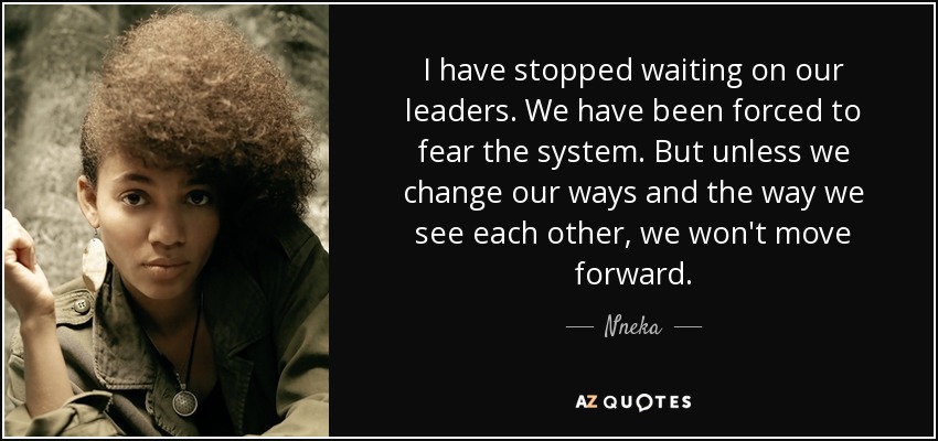 I have stopped waiting on our leaders. We have been forced to fear the system. But unless we change our ways and the way we see each other, we won't move forward. - Nneka