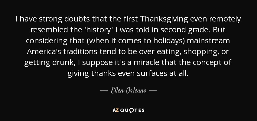 I have strong doubts that the first Thanksgiving even remotely resembled the 'history' I was told in second grade. But considering that (when it comes to holidays) mainstream America's traditions tend to be over-eating, shopping, or getting drunk, I suppose it's a miracle that the concept of giving thanks even surfaces at all. - Ellen Orleans