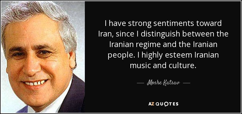 I have strong sentiments toward Iran, since I distinguish between the Iranian regime and the Iranian people. I highly esteem Iranian music and culture. - Moshe Katsav