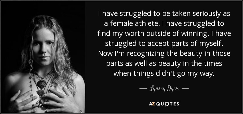 I have struggled to be taken seriously as a female athlete. I have struggled to find my worth outside of winning. I have struggled to accept parts of myself. Now I'm recognizing the beauty in those parts as well as beauty in the times when things didn't go my way. - Lynsey Dyer