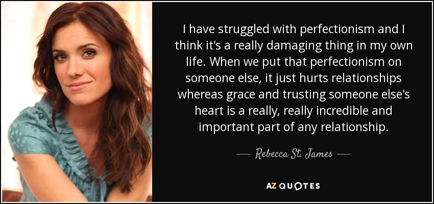 I have struggled with perfectionism and I think it's a really damaging thing in my own life. When we put that perfectionism on someone else, it just hurts relationships whereas grace and trusting someone else's heart is a really, really incredible and important part of any relationship. - Rebecca St. James
